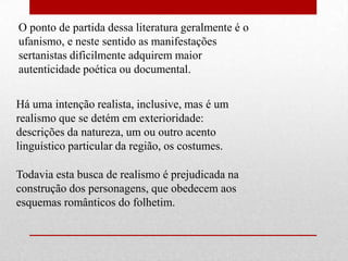 O ponto de partida dessa literatura geralmente é o
ufanismo, e neste sentido as manifestações
sertanistas dificilmente adquirem maior
autenticidade poética ou documental.


Há uma intenção realista, inclusive, mas é um
realismo que se detém em exterioridade:
descrições da natureza, um ou outro acento
linguístico particular da região, os costumes.

Todavia esta busca de realismo é prejudicada na
construção dos personagens, que obedecem aos
esquemas românticos do folhetim.
 