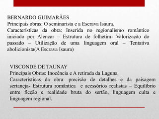 BERNARDO GUIMARÃES
Principais obras: O seminarista e a Escrava Isaura.
Características da obra: Inserida no regionalismo romântico
iniciado por Alencar – Estrutura de folhetim- Valorização do
passado – Utilização de uma linguagem oral – Tentativa
abolicionista(A Escrava Isaura)


 VISCONDE DE TAUNAY
 Principais Obras: Inocência e A retirada da Laguna
 Características da obra: precisão de detalhes e da paisagem
 sertaneja- Estrutura romântica e acessórios realistas – Equilíbrio
 entre ficção e realidade bruta do sertão, linguagem culta e
 linguagem regional.
 