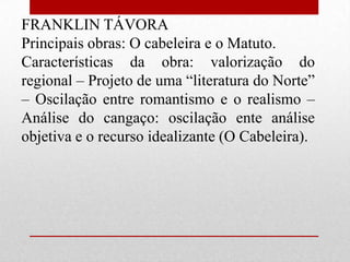FRANKLIN TÁVORA
Principais obras: O cabeleira e o Matuto.
Características da obra: valorização do
regional – Projeto de uma “literatura do Norte”
– Oscilação entre romantismo e o realismo –
Análise do cangaço: oscilação ente análise
objetiva e o recurso idealizante (O Cabeleira).
 