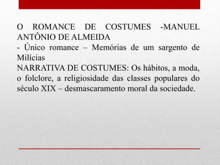 O ROMANCE DE COSTUMES -MANUEL
ANTÔNIO DE ALMEIDA
- Único romance – Memórias de um sargento de
Milícias
NARRATIVA DE COSTUMES: Os hábitos, a moda,
o folclore, a religiosidade das classes populares do
século XIX – desmascaramento moral da sociedade.
 