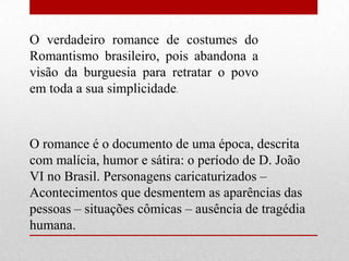 O verdadeiro romance de costumes do
Romantismo brasileiro, pois abandona a
visão da burguesia para retratar o povo
em toda a sua simplicidade.



O romance é o documento de uma época, descrita
com malícia, humor e sátira: o período de D. João
VI no Brasil. Personagens caricaturizados –
Acontecimentos que desmentem as aparências das
pessoas – situações cômicas – ausência de tragédia
humana.
 