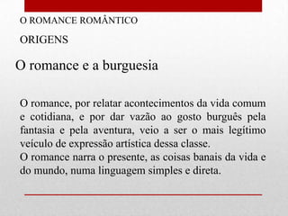 O ROMANCE ROMÂNTICO

ORIGENS

O romance e a burguesia

O romance, por relatar acontecimentos da vida comum
e cotidiana, e por dar vazão ao gosto burguês pela
fantasia e pela aventura, veio a ser o mais legítimo
veículo de expressão artística dessa classe.
O romance narra o presente, as coisas banais da vida e
do mundo, numa linguagem simples e direta.
 