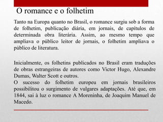 O romance e o folhetim
Tanto na Europa quanto no Brasil, o romance surgiu sob a forma
de folhetim, publicação diária, em jornais, de capítulos de
determinada obra literária. Assim, ao mesmo tempo que
ampliava o público leitor de jornais, o folhetim ampliava o
público de literatura.

Inicialmente, os folhetins publicados no Brasil eram traduções
de obras estrangeiras de autores como Victor Hugo, Alexandre
Dumas, Walter Scott e outros.
O sucesso do folhetim europeu em jornais brasileiros
possibilitou o surgimento de vulgares adaptações. Até que, em
1844, sai à luz o romance A Moreninha, de Joaquim Manuel de
Macedo.
 