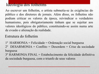 Ideologia dos folhetins
Ao escrever um folhetim, o artista submetia-se às exigências do
público e dos diretores de jornais. Além disso, os folhetins não
podiam criticar os valores da época, reivindicar o verdadeiro
humanismo, pois obrigatoriamente tinham que se sujeitar aos
valores ideológicos do público, constituindo-se assim numa arte
de evasão e alienação da realidade.
Estrutura do folhetim
1º HARMONIA = Felicidade = Ordenação social burguesa
2º DESARMONIA = Conflito = Desordem = Crise da sociedade
burguesa
3º HARMONIA FINAL = Estabelecimento da felicidade definitiva
da sociedade burguesa, com o triunfo de seus valores
 