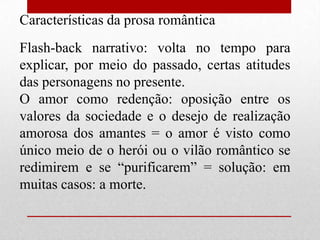 Características da prosa romântica
Flash-back narrativo: volta no tempo para
explicar, por meio do passado, certas atitudes
das personagens no presente.
O amor como redenção: oposição entre os
valores da sociedade e o desejo de realização
amorosa dos amantes = o amor é visto como
único meio de o herói ou o vilão romântico se
redimirem e se “purificarem” = solução: em
muitas casos: a morte.
 