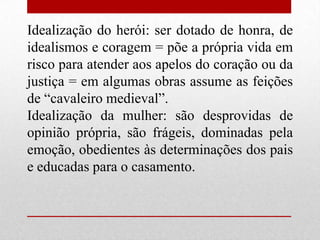 Idealização do herói: ser dotado de honra, de
idealismos e coragem = põe a própria vida em
risco para atender aos apelos do coração ou da
justiça = em algumas obras assume as feições
de “cavaleiro medieval”.
Idealização da mulher: são desprovidas de
opinião própria, são frágeis, dominadas pela
emoção, obedientes às determinações dos pais
e educadas para o casamento.
 