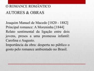 O ROMANCE ROMÂNTICO
AUTORES & OBRAS

Joaquim Manuel de Macedo [1820 - 1882]
Principal romance: A Moreninha [1844]
Relato sentimental da ligação entre dois
jovens, presos a uma promessa infantil:
Carolina e Augusto.
Importância da obra: desperta no público o
gosto pelo romance ambientado no Brasil.
 