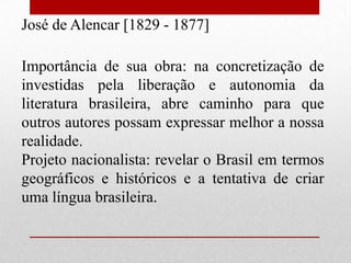José de Alencar [1829 - 1877]

Importância de sua obra: na concretização de
investidas pela liberação e autonomia da
literatura brasileira, abre caminho para que
outros autores possam expressar melhor a nossa
realidade.
Projeto nacionalista: revelar o Brasil em termos
geográficos e históricos e a tentativa de criar
uma língua brasileira.
 