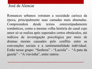 José de Alencar

Romances urbanos: retratam a sociedade carioca da
época, principalmente suas camadas mais abastadas.
Compreendem desde textos estereotipadamente
românticos, como a mesma velha história do casal cujo
amor só se realiza após superados certos obstáculos, até
indícios de investigação psicológica por meio de
dramas morais causados pelo conflito entre as
convenções sociais e a sentimentalidade individual.
Estão nesse grupo: “Senhora” - “Lucíola” - “A pata da
gazela” - “A viuvinha”, entre outros.
 