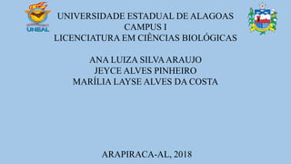 UNIVERSIDADE ESTADUAL DE ALAGOAS
CAMPUS I
LICENCIATURA EM CIÊNCIAS BIOLÓGICAS
ANA LUIZA SILVAARAUJO
JEYCE ALVES PINHEIRO
MARÍLIA LAYSE ALVES DA COSTA
ARAPIRACA-AL, 2018
 