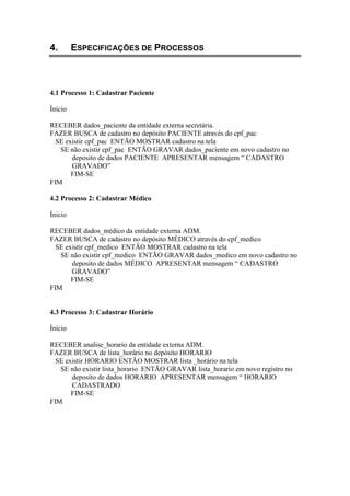 4. ESPECIFICAÇÕES DE PROCESSOS
4.1 Processo 1: Cadastrar Paciente
Ínicio
RECEBER dados_paciente da entidade externa secretária.
FAZER BUSCA de cadastro no depósito PACIENTE através do cpf_pac
SE existir cpf_pac ENTÃO MOSTRAR cadastro na tela
SE não existir cpf_pac ENTÃO GRAVAR dados_paciente em novo cadastro no
deposito de dados PACIENTE APRESENTAR mensagem “ CADASTRO
GRAVADO”
FIM-SE
FIM
4.2 Processo 2: Cadastrar Médico
Ínicio
RECEBER dados_médico da entidade externa ADM.
FAZER BUSCA de cadastro no depósito MÉDICO através do cpf_medico
SE existir cpf_medico ENTÃO MOSTRAR cadastro na tela
SE não existir cpf_medico ENTÃO GRAVAR dados_medico em novo cadastro no
deposito de dados MÉDICO APRESENTAR mensagem “ CADASTRO
GRAVADO”
FIM-SE
FIM
4.3 Processo 3: Cadastrar Horário
Ínicio
RECEBER analise_horario da entidade externa ADM.
FAZER BUSCA de lista_horário no depósito HORARIO
SE existir HORARIO ENTÃO MOSTRAR lista _horário na tela
SE não existir lista_horario ENTÃO GRAVAR lista_horario em novo registro no
deposito de dados HORARIO APRESENTAR mensagem “ HORARIO
CADASTRADO
FIM-SE
FIM
 