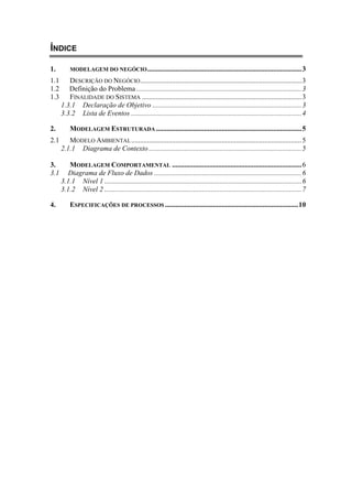 ÍNDICE
1. MODELAGEM DO NEGÓCIO.......................................................................................3
1.1 DESCRIÇÃO DO NEGÓCIO...........................................................................................3
1.2 Definição do Problema .............................................................................................3
1.3 FINALIDADE DO SISTEMA ..........................................................................................3
1.3.1 Declaração de Objetivo ....................................................................................3
3.3.2 Lista de Eventos ................................................................................................4
2. MODELAGEM ESTRUTURADA ..................................................................................5
2.1 MODELO AMBIENTAL................................................................................................5
2.1.1 Diagrama de Contexto ......................................................................................5
3. MODELAGEM COMPORTAMENTAL .........................................................................6
3.1 Diagrama de Fluxo de Dados ...................................................................................6
3.1.1 Nível 1 ...............................................................................................................6
3.1.2 Nível 2 ...............................................................................................................7
4. ESPECIFICAÇÕES DE PROCESSOS ...........................................................................10
 
