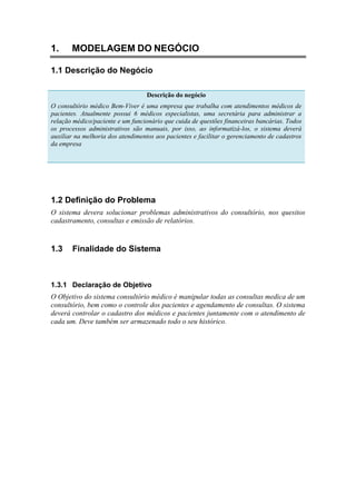 1. MODELAGEM DO NEGÓCIO
1.1 Descrição do Negócio
Descrição do negócio
O consultório médico Bem-Viver é uma empresa que trabalha com atendimentos médicos de
pacientes. Atualmente possui 6 médicos especialistas, uma secretária para administrar a
relação médico/paciente e um funcionário que cuida de questões financeiras bancárias. Todos
os processos administrativos são manuais, por isso, ao informatizá-los, o sistema deverá
auxiliar na melhoria dos atendimentos aos pacientes e facilitar o gerenciamento de cadastros
da empresa
1.2 Definição do Problema
O sistema devera solucionar problemas administrativos do consultório, nos quesitos
cadastramento, consultas e emissão de relatórios.
1.3 Finalidade do Sistema
1.3.1 Declaração de Objetivo
O Objetivo do sistema consultório médico é manipular todas as consultas medica de um
consultório, bem como o controle dos pacientes e agendamento de consultas. O sistema
deverá controlar o cadastro dos médicos e pacientes juntamente com o atendimento de
cada um. Deve também ser armazenado todo o seu histórico.
 