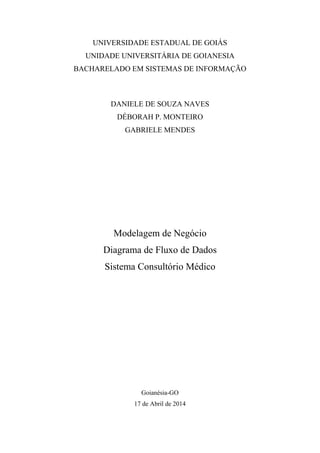 UNIVERSIDADE ESTADUAL DE GOIÁS
UNIDADE UNIVERSITÁRIA DE GOIANESIA
BACHARELADO EM SISTEMAS DE INFORMAÇÃO
DANIELE DE SOUZA NAVES
DÉBORAH P. MONTEIRO
GABRIELE MENDES
Modelagem de Negócio
Diagrama de Fluxo de Dados
Sistema Consultório Médico
Goianésia-GO
17 de Abril de 2014
 