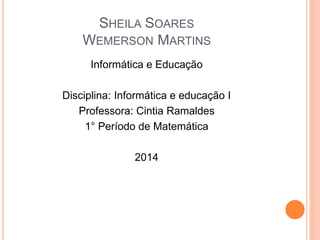 SHEILA SOARES
WEMERSON MARTINS
Informática e Educação
Disciplina: Informática e educação I
Professora: Cintia Ramaldes
1° Período de Matemática
2014
 