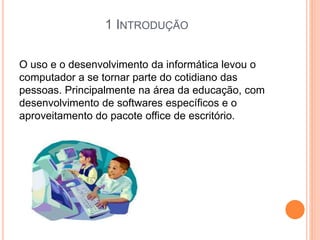 1 INTRODUÇÃO
O uso e o desenvolvimento da informática levou o
computador a se tornar parte do cotidiano das
pessoas. Principalmente na área da educação, com
desenvolvimento de softwares específicos e o
aproveitamento do pacote office de escritório.
 