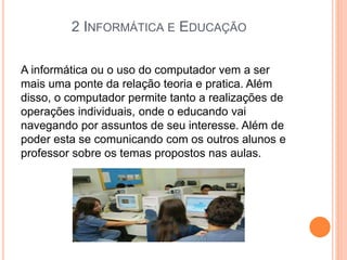 2 INFORMÁTICA E EDUCAÇÃO
A informática ou o uso do computador vem a ser
mais uma ponte da relação teoria e pratica. Além
disso, o computador permite tanto a realizações de
operações individuais, onde o educando vai
navegando por assuntos de seu interesse. Além de
poder esta se comunicando com os outros alunos e
professor sobre os temas propostos nas aulas.
 