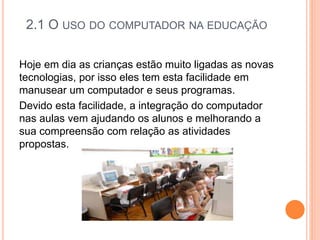 2.1 O USO DO COMPUTADOR NA EDUCAÇÃO
Hoje em dia as crianças estão muito ligadas as novas
tecnologias, por isso eles tem esta facilidade em
manusear um computador e seus programas.
Devido esta facilidade, a integração do computador
nas aulas vem ajudando os alunos e melhorando a
sua compreensão com relação as atividades
propostas.
 