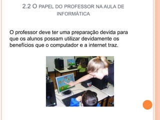 2.2 O PAPEL DO PROFESSOR NA AULA DE
INFORMÁTICA
O professor deve ter uma preparação devida para
que os alunos possam utilizar devidamente os
benefícios que o computador e a internet traz.
 