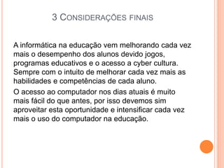 3 CONSIDERAÇÕES FINAIS
A informática na educação vem melhorando cada vez
mais o desempenho dos alunos devido jogos,
programas educativos e o acesso a cyber cultura.
Sempre com o intuito de melhorar cada vez mais as
habilidades e competências de cada aluno.
O acesso ao computador nos dias atuais é muito
mais fácil do que antes, por isso devemos sim
aproveitar esta oportunidade e intensificar cada vez
mais o uso do computador na educação.
 