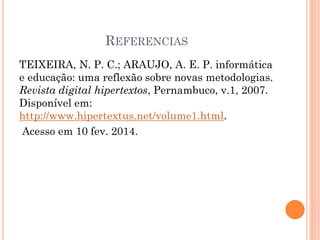 REFERENCIAS
TEIXEIRA, N. P. C.; ARAUJO, A. E. P. informática
e educação: uma reflexão sobre novas metodologias.
Revista digital hipertextos, Pernambuco, v.1, 2007.
Disponível em:
http://www.hipertextus.net/volume1.html.
Acesso em 10 fev. 2014.
 