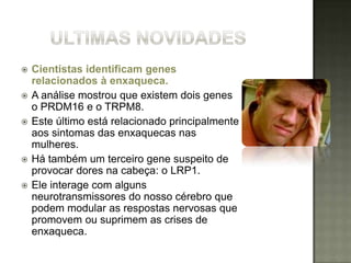    Cientistas identificam genes
    relacionados à enxaqueca.
   A análise mostrou que existem dois genes
    o PRDM16 e o TRPM8.
   Este último está relacionado principalmente
    aos sintomas das enxaquecas nas
    mulheres.
   Há também um terceiro gene suspeito de
    provocar dores na cabeça: o LRP1.
   Ele interage com alguns
    neurotransmissores do nosso cérebro que
    podem modular as respostas nervosas que
    promovem ou suprimem as crises de
    enxaqueca.
 