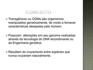    Transgênicos ou OGMs são organismos
    manipulados geneticamente, de modo a fornecer
    características desejadas pelo homem.

   Possuem alterações em seu genoma realizadas
    através da tecnologia do DNA recombinante ou
    da Engenharia genética.

   Resultam do cruzamento entre espécies que
    nunca cruzariam naturalmente.
 