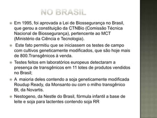    Em 1995, foi aprovada a Lei de Biossegurança no Brasil,
    que gerou a constituição da CTNBio (Comissão Técnica
    Nacional de Biossegurança), pertencente ao MCT
    (Ministério da Ciência e Tecnologia).
    Este fato permitiu que se iniciassem os testes de campo
    com cultivos geneticamente modificados, que são hoje mais
    de 800.Transgênicos à venda.
   Testes feitos em laboratórios europeus detectaram a
    presença de transgênicos em 11 lotes de produtos vendidos
    no Brasil;
   A maioria deles contendo a soja geneticamente modificada
    Roudup Ready, da Monsanto ou com o milho transgênico
    Bt, da Novartis.
   Nestogeno, da Nestle do Brasil, fórmula infantil a base de
    leite e soja para lactentes contendo soja RR
 