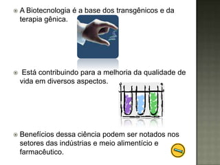    A Biotecnologia é a base dos transgênicos e da
    terapia gênica.




    Está contribuindo para a melhoria da qualidade de
    vida em diversos aspectos.




   Benefícios dessa ciência podem ser notados nos
    setores das indústrias e meio alimentício e
    farmacêutico.
 