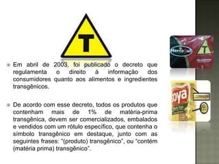    Em abril de 2003, foi publicado o decreto que
    regulamenta   o   direito  à   informação    dos
    consumidores quanto aos alimentos e ingredientes
    transgênicos.

   De acordo com esse decreto, todos os produtos que
    contenham mais de 1% de matéria-prima
    transgênica, devem ser comercializados, embalados
    e vendidos com um rótulo específico, que contenha o
    símbolo transgênico em destaque, junto com as
    seguintes frases: “(produto) transgênico”, ou “contém
    (matéria prima) transgênico”.
 