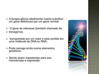    A terapia gênica idealmente visaria substituir
    um gene defeituoso por um gene normal;

    O gene de interesse (também chamado de
   transgenia).

   transportado por um vetor e está contido em
    uma molécula de DNA ou RNA;

   Pode carrega ainda outros elementos
    genéticos;

   Sendo assim importantes para sua
    manutenção e expressão.
 