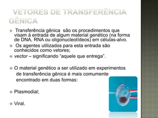    Transferência gênica são os procedimentos que
    visam à entrada de algum material genético (na forma
    de DNA, RNA ou oligonucleotídeos) em células-alvo.
    Os agentes utilizados para esta entrada são
    conhecidos como vetores;
   vector – significando “aquele que entrega”.

   O material genético a ser utilizado em experimentos
     de transferência gênica é mais comumente
     encontrado em duas formas:

   Plasmodial;

   Viral.
 