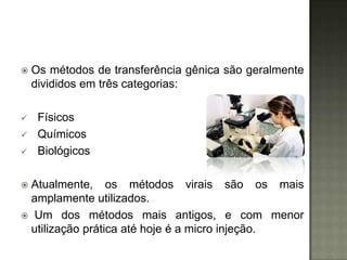    Os métodos de transferência gênica são geralmente
    divididos em três categorias:

    Físicos
    Químicos
    Biológicos

Atualmente, os métodos virais são os mais
 amplamente utilizados.
 Um dos métodos mais antigos, e com menor
 utilização prática até hoje é a micro injeção.
 