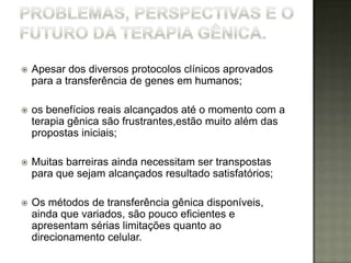    Apesar dos diversos protocolos clínicos aprovados
    para a transferência de genes em humanos;

   os benefícios reais alcançados até o momento com a
    terapia gênica são frustrantes,estão muito além das
    propostas iniciais;

   Muitas barreiras ainda necessitam ser transpostas
    para que sejam alcançados resultado satisfatórios;

   Os métodos de transferência gênica disponíveis,
    ainda que variados, são pouco eficientes e
    apresentam sérias limitações quanto ao
    direcionamento celular.
 