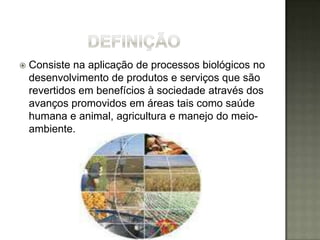    Consiste na aplicação de processos biológicos no
    desenvolvimento de produtos e serviços que são
    revertidos em benefícios à sociedade através dos
    avanços promovidos em áreas tais como saúde
    humana e animal, agricultura e manejo do meio-
    ambiente.
 