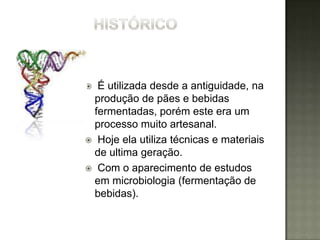 É utilizada desde a antiguidade, na
 produção de pães e bebidas
 fermentadas, porém este era um
 processo muito artesanal.
 Hoje ela utiliza técnicas e materiais
 de ultima geração.
 Com o aparecimento de estudos
 em microbiologia (fermentação de
 bebidas).
 