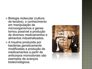  Biologia molecular (cultura
  de tecidos), o conhecimento
  em manipulação de
  microorganismos e genes
  tornou possível a produção
  de diversos medicamentos e
  alimentos industrializados.
 A Insulina produzida por
  bactérias geneticamente
  modificadas e produção de
  medicamentos a partir de
  anticorpos monoclonais são
  exemplos de avanços
  biotecnológicos.
 