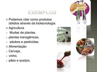  Podemos citar como produtos
  obtidos através da biotecnologia:
 Agricultura
 Mudas de plantas,
 plantas transgênicas,
 adubos e pesticidas;
 Alimentação
 Cerveja,
 vinho,
 pães e queijos.
 