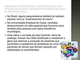    No Brasil, alguns pesquisadores também já realizam
    estudos com os “medicamentos do futuro”.
   Na Universidade Estadual do Ceará, cientistas
    desenvolveram um leite especial que funciona como
    remédio para pessoas com baixa resistência
    imunológica.
   Uma cabra e um bode da raça Canindé, típica da
    caatinga, tiveram seu DNA modificado e receberam o
    gene que estimula a produção de proteínas que
    aumentam a resistência de portadores do vírus HIV e
    pacientes de câncer que tenham passado por
    radioterapia ou quimioterapia.
 