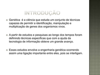   Genética é a ciência que estuda um conjunto de técnicas
    capazes de permitir a identificação, manipulação e
    multiplicação de genes dos organismos vivos.

   A partir de estudos e pesquisas ao longo dos tempos foram
    definindo técnicas especificas que com a ajuda da
    tecnologia de informação obteve um grande avanço.

   Esses estudos envolve a engenharia genética ocorrendo
    assim uma ligação importante entre eles, pois se interligam.
 