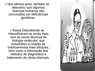    Nos últimos anos, também se
       descobriu que algumas
       doenças humanas são
     provocadas por deficiências
             genéticas.


        Essas Descobertas se
     intensificaram-se ainda mais
       com as novas técnicas de
        biologia molecular, que
        possibilitou a criação de
     medicamentos mais eficazes,
      bem como a otimização dos
       métodos de diagnóstico e
    tratamento de várias doenças.
 