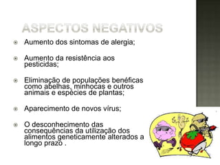    Aumento dos sintomas de alergia;

   Aumento da resistência aos
    pesticidas;

   Eliminação de populações benéficas
    como abelhas, minhocas e outros
    animais e espécies de plantas;

   Aparecimento de novos vírus;

   O desconhecimento das
    consequências da utilização dos
    alimentos geneticamente alterados a
    longo prazo .
 