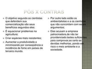   O objetivo segundo os cientistas      Por outro lado estão os
    que defendem sua                       ambientalistas e a os cientistas
    comercialização são seus               que não concordam com esses
    benefícios segundos eles:              argumentos;
   É equacionar problemas na             Eles acusam a empresa
    agricultura;                           patrocinadora,de não ter
   Criar espécies mais resistentes;       providenciado testes suficientes
                                           para comprovar,ao certo as
   Aumentar a produtividade e
                                           devidas melhorias, pondo em
    minimizando por conseqüência a
                                           risco o meio ambiente e a
    incidência de fome em países de
                                           sociedade.
    terceiro mundo.
 