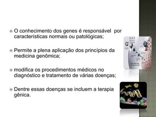    O conhecimento dos genes é responsável por
    características normais ou patológicas;

   Permite a plena aplicação dos princípios da
    medicina genômica;

   modifica os procedimentos médicos no
    diagnóstico e tratamento de várias doenças;

   Dentre essas doenças se incluem a terapia
    gênica.
 