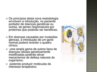    Os princípios desta nova metodologia
    envolvem a introdução, no paciente
    portador de doenças genéticas ou
    outras, de genes responsáveis por
    proteínas que poderão ser benéficas.

   Em doenças causadas por mutações
    gênicas, a introdução de um gene
    normal poderá reverter o quadro
    clínico;
    uma ampla gama de outros tipos de
    doenças células geneticamente
    modificadas poderão ativar
    mecanismos de defesa naturais do
    organismo;
    podendo produzir moléculas de
    interesse terapêutico.
 