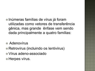  Inúmeras     famílias de vírus já foram
    utilizadas como vetores de transferência
    gênica, mas grande ênfase vem sendo
    dada principalmente a quatro famílias:

 Adenovírus
 Retrovírus (incluindo os lentivírus)
 Vírus adeno-associado
 Herpes vírus.
 
