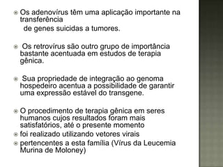    Os adenovírus têm uma aplicação importante na
    transferência
      de genes suicidas a tumores.

   Os retrovírus são outro grupo de importância
    bastante acentuada em estudos de terapia
    gênica.

   Sua propriedade de integração ao genoma
    hospedeiro acentua a possibilidade de garantir
    uma expressão estável do transgene.

 O procedimento de terapia gênica em seres
  humanos cujos resultados foram mais
  satisfatórios, até o presente momento
 foi realizado utilizando vetores virais
 pertencentes a esta família (Vírus da Leucemia
  Murina de Moloney)
 