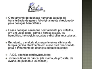    O tratamento de doenças humanas através da
    transferência de genes foi originalmente direcionado
    para doenças hereditárias.

   Essas doenças causadas normalmente por defeitos
    em um único gene, como a fibrose cística, as
    hemofilias, hemoglobinopatias e distrofias musculares;

   Entretanto, a maioria dos experimentos clínicos de
    terapia gênica atualmente em curso está direcionada
    para o tratamento de doenças adquiridas como:

    AIDS, doenças cardiovasculares;
   diversos tipos de câncer (de mama, de próstata, de
    ovário, de pulmão e leucemias).
 