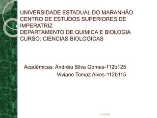 UNIVERSIDADE ESTADUAL DO MARANHÃO
CENTRO DE ESTUDOS SUPERIORES DE
IMPERATRIZ
DEPARTAMENTO DE QUIMICA E BIOLOGIA
CURSO: CIENCIAS BIOLOGICAS
Acadêmicas: Andréia Silva Gomes-112b125
Viviane Tomaz Alves-112b115
VIVIANE
 
