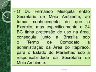  O Dr. Fernando Mesquita então
Secretario de Meio Ambiente, ao
tomar conhecimento de que o
Exercito, mas especificamente o 24
BC tinha pretensão de uso na área,
conseguiu junto a Brasília sob
o Termo de Comodato a
administração da Área do Itapiracó,
para o Estado do Maranhão sob a
responsabilidade da Secretaria de
Meio Ambiente.
VIVIANE
 